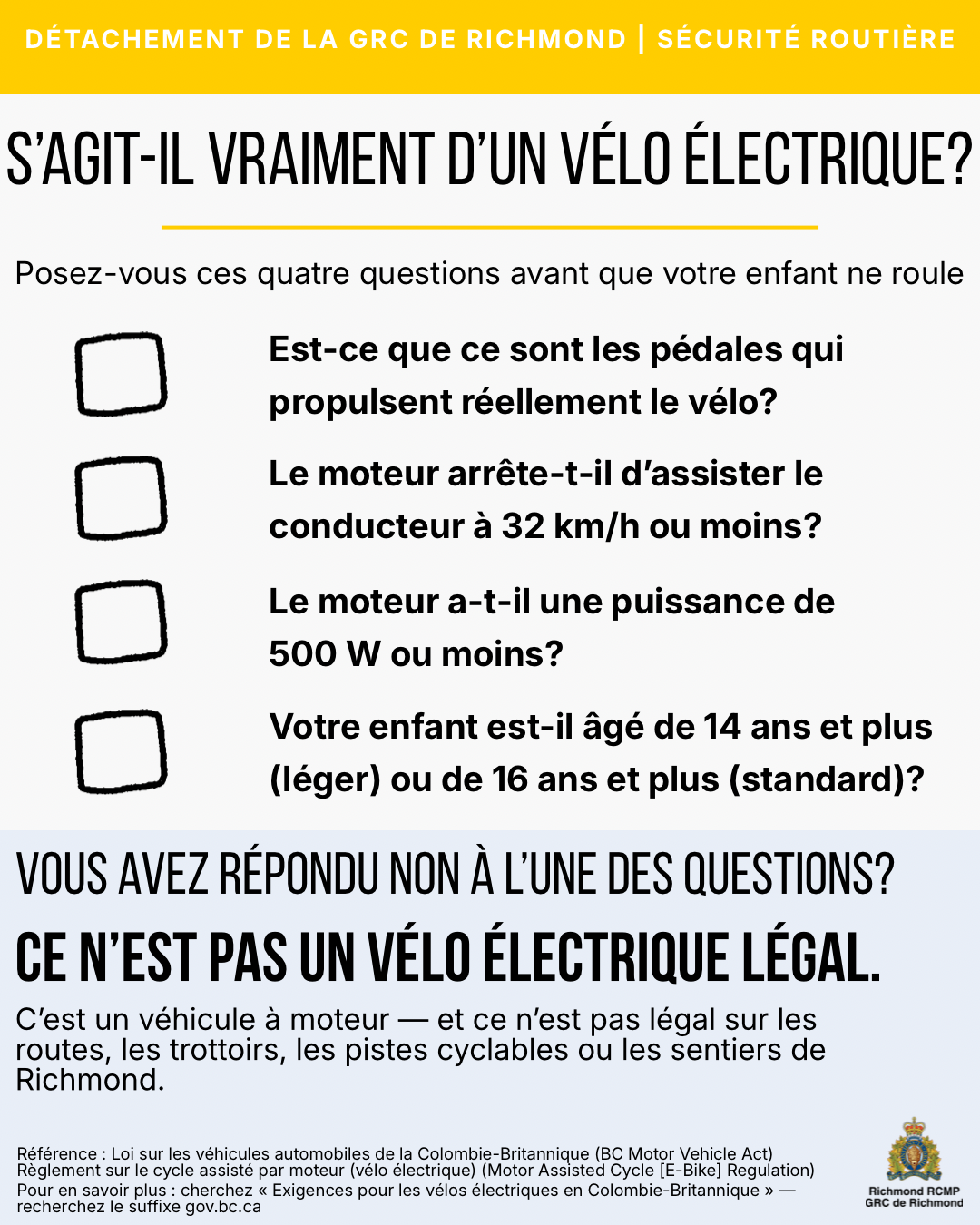 S’agit-il vraiment d’un vélo électrique? Posez-vous ces quatre questions avant que votre enfant ne roule, est-ce que ce sont les pédales qui propulsent réellement le vélo?, le moteur arrête-t-il d’assister le conducteur à 32 km/h ou moins?, le moteur a-t-il une puissance de 500 W ou moins?, votre enfant est-il âgé de 14 ans et plus (léger) ou de 16 ans et plus (standard)?, vous avez répondu non à l’une des questions?, ce n’est pas un vélo électrique légal, c’est un véhicule à moteur — et ce n’est pas légal sur les routes, les trottoirs, les pistes cyclables ou les sentiers de Richmond, référence : Loi sur les véhicules automobiles de la Colombie-Britannique (BC Motor Vehicle Act) règlement sur le cycle assisté par moteur (vélo électrique) (Motor Assisted Cycle [E-Bike] Regulation), pour en savoir plus : cherchez « exigences pour les vélos électriques en Colombie-Britannique » — recherchez le suffixe gov.bc.ca